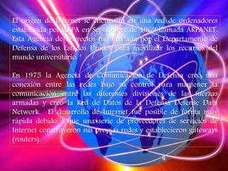 El origen de Internet se encuentra en una red de ordenadores
establecida por ARPA en Septiembre de 1969 llamada ARPANET.
Esta Agencia de Proyectos fue fundada por el Departamento de
Defensa de los Estados Unidos para movilizar los recursos del
mundo universitario.
En 1975 la Agencia de Comunicación de Defensa creó una
conexión entre las redes bajo su control para mantener la
comunicación entre las diferentes divisiones de las fuerzas
armadas y creó la Red de Datos de la Defensa Defense Data
Network. El desarrollo de Internet fue posible de forma muy
rápida debido a que una serie de proveedores de servicios de
Internet construyeron sus propias redes y establecieron gateways
(routers).
 
