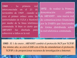1969 : La primera red
interconectada en el 21 de
noviembre de 1969 , cuando se
crea el primer enlace entre las
universidades de UCLA y Stanford
por medio de la línea telefónica
conmutada. Si bien es cierto que
ARPANET fue diseñada para
sobrevivir a fallos en la red.
1972 : Se realizó la Primera
demostración pública
de ARPANET , una nueva red
de comunicaciones financiada
por la DARPA que funcionaba
de forma distribuida sobre
la red telefonica conmutada.
1983 : El 1 de enero , ARPANET cambió el protocolo NCP por TCP/IP.
Ese mismo año, se creó el IAB con el fin de estandarizar el protocolo
TCP/IP y de proporcionar recursos de investigación a Internet.
 