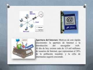 Apertura del Internet. Motivos de este rápido
crecimiento: la apertura de Internet y la
introducción del navegador web.
Al día de hoy existen más de 1.9 mil millones
de usuarios de Internet, que representan el 28%
de la población mundial, y la cifra de
internautas seguirá creciendo.
 
