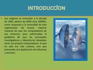 • Sus orígenes se remontan a la década
de 1960, dentro de ARPA (hoy DARPA),
como respuesta a la necesidad de esta
organización de buscar mejores
maneras de usar los computadores de
ese entonces, pero enfrentados al
problema de que los principales
investigadores y laboratorios deseaban
tener sus propios computadores, lo que
no sólo era más costoso, sino que
provocaba una duplicación de esfuerzos
y recursos.

 