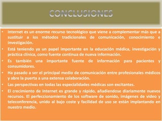 • Internet es un enorme recurso tecnológico que viene a complementar más que a
sustituir a los métodos tradicionales de comunicación, conocimiento e
investigación.
• Está teniendo ya un papel importante en la educación médica, investigación y
práctica clínica, como fuente continua de nueva información.
• Es también una importante fuente de información para pacientes y
consumidores.
• Ha pasado a ser el principal medio de comunicación entre profesionales médicos
y abre la puerta a una extensa colaboración.
• Las perspectivas en todas las especialidades médicas son excitantes.
• El crecimiento de Internet es grande y rápido, añadiendose diariamente nuevos
recursos. El perfeccionamiento de los software de sonido, imágenes de video y
teleconferencia, unido al bajo coste y facilidad de uso se están implantando en
nuestro medio.

 