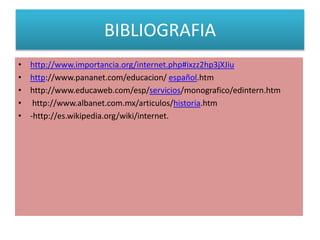 BIBLIOGRAFIA
•
•
•
•
•

http://www.importancia.org/internet.php#ixzz2hp3jXJiu
http://www.pananet.com/educacion/ español.htm
http://www.educaweb.com/esp/servicios/monografico/edintern.htm
http://www.albanet.com.mx/articulos/historia.htm
-http://es.wikipedia.org/wiki/internet.

 
