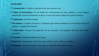 GLOSARIO
 Conmutación.- Cambio o sustitución de una cosa por otra
 Nodos en Informática.- Es un medio de comunicación de texto, gráficos y otros objetos
multimedia a través de Internet, es decir, la web una forma gráfica de explorar Internet
Fragmentar.- Dividir en partes
Mecanismo.- Conjunto de piezas o elementos que unidos mediante un movimiento hacen un
trabajo o cumplen una función.
Codificación.- Proceso de traducción de un mensaje a un lenguaje adecuado para poder
manejarlo
Irrupción.- Entrada violenta en un lugar
Hipertexto- Documento electrónico que contiene texto, gráficos y sonidos.
Estimular.- Animar o incitar a hacer algo o a hacerlo más rápido o mejor.
 