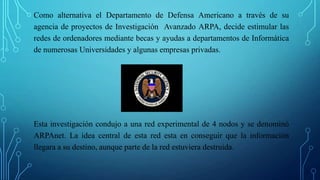 Como alternativa el Departamento de Defensa Americano a través de su
agencia de proyectos de Investigación Avanzado ARPA, decide estimular las
redes de ordenadores mediante becas y ayudas a departamentos de Informática
de numerosas Universidades y algunas empresas privadas.
Esta investigación condujo a una red experimental de 4 nodos y se denominó
ARPAnet. La idea central de esta red esta en conseguir que la información
llegara a su destino, aunque parte de la red estuviera destruida.
 