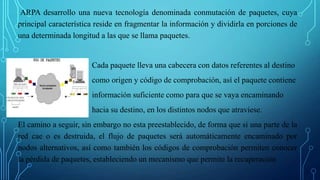 ARPA desarrollo una nueva tecnología denominada conmutación de paquetes, cuya
principal característica reside en fragmentar la información y dividirla en porciones de
una determinada longitud a las que se llama paquetes.
Cada paquete lleva una cabecera con datos referentes al destino
como origen y código de comprobación, así el paquete contiene
información suficiente como para que se vaya encaminando
hacia su destino, en los distintos nodos que atraviese.
El camino a seguir, sin embargo no esta preestablecido, de forma que si una parte de la
red cae o es destruida, el flujo de paquetes será automáticamente encaminado por
nodos alternativos, así como también los códigos de comprobación permiten conocer
la pérdida de paquetes, estableciendo un mecanismo que permite la recuperación
 