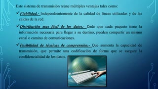 Este sistema de transmisión reúne múltiples ventajas tales como:
Fiabilidad.- Independientemente de la calidad de líneas utilizadas y de las
caídas de la red.
Distribución mas fácil de los datos.- Dado que cada paquete tiene la
información necesaria para llegar a su destino, pueden compartir un mismo
canal o camino de comunicaciones.
Posibilidad de técnicas de comprensión.- Que aumenta la capacidad de
transmisión, que permite una codificación de forma que se asegure la
confidencialidad de los datos.
 