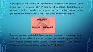 A principios de los ochenta el Departamento de Defensa de Estados Unidos
decidió usar el protocolo TCP/IP para la red ARPAnet, desdoblándola en
Arpanet y Milnet, siendo esta segunda de uso exclusivamente militar.
Igualmente en Europa se creó la red Minet, como extensión de Milnet.
Dado que una gran cantidad de las organismos tenían sus propias redes de área
local (RAL) conectadas a los nodos de la red por miles de equipos, el nombre
sufrió algunos cambios como: Federal Research Internet, TCP/IP Internet y
finalmente como actualmente lo conocemos INTERNET.
 