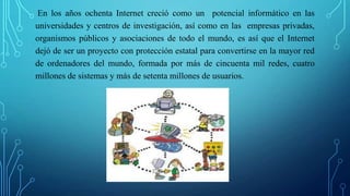 En los años ochenta Internet creció como un potencial informático en las
universidades y centros de investigación, así como en las empresas privadas,
organismos públicos y asociaciones de todo el mundo, es así que el Internet
dejó de ser un proyecto con protección estatal para convertirse en la mayor red
de ordenadores del mundo, formada por más de cincuenta mil redes, cuatro
millones de sistemas y más de setenta millones de usuarios.
 