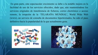 En gran parte, este espectacular crecimiento se debe a la notable mejora en la
facilidad de uso de los servicios ofrecidos, dado que, aún manteniéndose los
servicios originales de transferencia de ficheros, correo electrónico o acceso
remoto, la irrupción de la ‘TELARAÑA MUNDIAL’, World Wide Web
(www), un servicio de consulta de documentos hipertextuales, ha sido el paso
definitivo hacia la popularidad de la que actualmente goza.
 