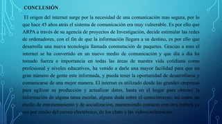 CONCLUSIÓN
El origen del internet surge por la necesidad de una comunicación mas segura, por lo
que hace 45 años atrás el sistema de comunicación era muy vulnerable. Es por ello que
ARPA a través de su agencia de proyectos de Investigación, decide estimular las redes
de ordenadores, con el fin de que la información llegara a su destino, es por ello que
desarrolla una nueva tecnología llamada conmutación de paquetes. Gracias a esto el
internet se ha convertido en un nuevo medio de comunicación y que día a día ha
tomado fuerza e importancia en todas las áreas de nuestra vida cotidiana como
profesional y niveles educativos, ha venido a darle una mayor facilidad para que un
gran número de gente este informada, y pueda tener la oportunidad de desarrollarse y
comunicarse de una mejor manera. El internet es utilizado desde las grandes empresas
para agilizar su producción y actualizar datos, hasta en el hogar para obtener la
información de alguna tarea escolar, alguna duda sobre el conocimiento, así como un
medio de entretenimiento y de socialización, manteniendo contacto con otra cultura ya
sea por medio del correo electrónico, de los chats y las videoconferencias.
 