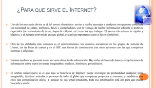 ¿PARA QUE SIRVE EL INTERNET?
 Uno de los usos más obvios es el del correo electrónico: enviar y recibir mensajes a cualquier otra persona conectada
sin necesidad de cartas, teléfonos, faxes o contestadores, con la ventaja de recibir información editable o archivos
especiales (de tratamiento de texto, hojas de cálculo, etc.) con los que trabajar. El correo electrónico es rápido y
efectivo, y al haberse convertido en algo global, es casi tan importante como el fax o el teléfono.
 Otra de las utilidades más comunes es el entretenimiento: los usuarios encuentran en los grupos de noticias de
Usenet, en las listas de correo y en el IRC una forma de comunicarse con otras personas con las que comparten
intereses y aficiones.
 Internet también se presenta como un vasto almacén de información. Hay miles de bases de datos y recopilaciones de
información sobre todos los temas imaginables: médicos, históricos, periodísticos.
 El ámbito universitario es el que más se beneficia de Internet: puede investigar en profundidad cualquier tema
imaginable, localizar artículos y personas de todo el globo que compartan proyectos e intereses, y establecer con
ellos una comunicación diaria. Y aunque no sea usted estudiante, toda esa información está allí para que pueda
buscarla y usarla.
 
