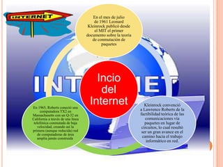 Incio
del
Internet
En el mes de julio
de 1961 Leonard
Kleinrock publicó desde
el MIT el primer
documento sobre la teoría
de conmutación de
paquetes
Kleinrock convenció
a Lawrence Roberts de la
factibilidad teórica de las
comunicaciones vía
paquetes en lugar de
circuitos, lo cual resultó
ser un gran avance en el
camino hacia el trabajo
informático en red.
En 1965, Roberts conectó una
computadora TX2 en
Massachusetts con un Q-32 en
California a través de una línea
telefónica conmutada de baja
velocidad, creando así la
primera (aunque reducida) red
de computadoras de área
amplia jamás construida.
 