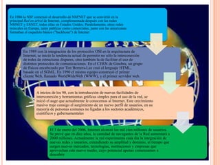 En 1986 la NSF comenzó el desarrollo de NSFNET que se convirtió en la
principal Red en árbol de Internet, complementada después con las redes
NSINET y ESNET, todas ellas en Estados Unidos. Paralelamente, otras redes
troncales en Europa, tanto públicas como comerciales, junto con las americanas
formaban el esqueleto básico ("backbone") de Internet
En 1989 con la integración de los protocolos OSI en la arquitectura de
Internet, se inició la tendencia actual de permitir no sólo la interconexión
de redes de estructuras dispares, sino también la de facilitar el uso de
distintos protocolos de comunicaciones. En el CERN de Ginebra, un grupo
de físicos encabezado por Tim Berners-Lee creó el lenguaje HTML,
basado en el SGML. En 1990 el mismo equipo construyó el primer
cliente Web, llamado WorldWideWeb (WWW), y el primer servidor web.
A inicios de los 90, con la introducción de nuevas facilidades de
interconexión y herramientas gráficas simples para el uso de la red, se
inició el auge que actualmente le conocemos al Internet. Este crecimiento
masivo trajo consigo el surgimiento de un nuevo perfil de usuarios, en su
mayoría de personas comunes no ligadas a los sectores académicos,
científicos y gubernamentales
El 3 de enero del 2006, Internet alcanzó los mil cien millones de usuarios.
Se prevé que en diez años, la cantidad de navegantes de la Red aumentará a
2000 millones. Actualmente la red experimenta cada día la integración de
nuevas redes y usuarios, extendiendo su amplitud y dominio, al tiempo que
surgen nuevos mercados, tecnologías, instituciones y empresas que
aprovechan este nuevo medio, cuyo potencial apenas comenzamos a
descubrir
 