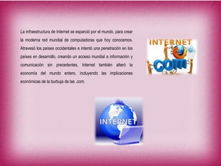 La infraestructura de Internet se esparció por el mundo, para crear
la moderna red mundial de computadoras que hoy conocemos.
Atravesó los países occidentales e intentó una penetración en los
países en desarrollo, creando un acceso mundial a información y
comunicación sin precedentes, Internet también alteró la
economía del mundo entero, incluyendo las implicaciones
económicas de la burbuja de las .com.
 