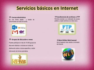 Servicios básicos en Internet
 Correo electrónico
Es una forma rápida y barata de
comunicarse con todo el mundo.
Transferencia de archivos o FTP
Permite conectar a un ordenador de acceso
público y copiar archivos a tu disco duro.
 Grupos de discusión o news
Puedes participar en más de 15.000 grupos de
discusión distintos o incluirse en la lista de
distribución sobre un tema específico y recibir
información de forma automática.
Word Wide Web (www)
Son el aspecto más vistoso e innovador
de Internet.
 