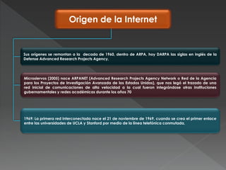 Origen de la Internet
Sus orígenes se remontan a la decada de 1960, dentro de ARPA, hoy DARPA las siglas en inglés de la
Defense Advanced Research Projects Agency,
Microsiervos (2005) nace ARPANET (Advanced Research Projects Agency Network o Red de la Agencia
para los Proyectos de Investigación Avanzada de los Estados Unidos), que nos legó el trazado de una
red inicial de comunicaciones de alta velocidad a la cual fueron integrándose otras instituciones
gubernamentales y redes académicas durante los años 70
1969: La primera red interconectada nace el 21 de noviembre de 1969, cuando se crea el primer enlace
entre las universidades de UCLA y Stanford por medio de la línea telefónica conmutada,
 