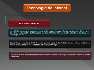 Tecnología de Internet
Acceso a Internet
Los métodos comunes de acceso a Internet en los hogares incluyen dial-up, banda ancha fija (a través
de cable coaxial, cables de fibra óptica o cobre) Wi-Fi, televisión vía satélite y teléfonos celulares con
tecnología 3G/4G
Los servicios comerciales de Wi-Fi cubren grandes áreas de la ciudad están en su lugar en Londres,
Viena, Toronto, San Francisco, Filadelfia, Chicago y Pittsburgh
Los países menos desarrollados son más vulnerables debido a un pequeño número de enlaces de alta
capacidad
 