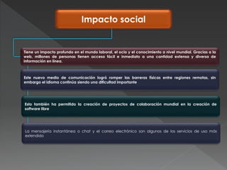 Impacto social
Tiene un impacto profundo en el mundo laboral, el ocio y el conocimiento a nivel mundial. Gracias a la
web, millones de personas tienen acceso fácil e inmediato a una cantidad extensa y diversa de
información en línea.
Este nuevo medio de comunicación logró romper las barreras físicas entre regiones remotas, sin
embargo el idioma continúa siendo una dificultad importante
Esto también ha permitido la creación de proyectos de colaboración mundial en la creación de
software libre
La mensajería instantánea o chat y el correo electrónico son algunos de los servicios de uso más
extendido
 