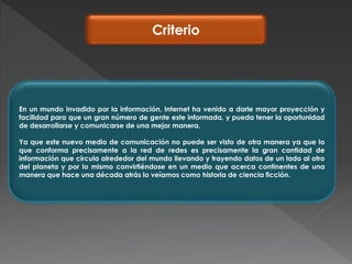 Criterio
En un mundo invadido por la información, Internet ha venido a darle mayor proyección y
facilidad para que un gran número de gente este informada, y pueda tener la oportunidad
de desarrollarse y comunicarse de una mejor manera.
Ya que este nuevo medio de comunicación no puede ser visto de otra manera ya que lo
que conforma precisamente a la red de redes es precisamente la gran cantidad de
información que circula alrededor del mundo llevando y trayendo datos de un lado al otro
del planeta y por lo mismo convirtiéndose en un medio que acerca continentes de una
manera que hace una década atrás lo veíamos como historia de ciencia ficción.
 
