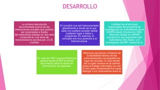 DESARROLLO
La primera descripción
documentada acerca de las
interacciones sociales que podrían
ser propiciadas a través
del networking (trabajo en red) está
contenida en una serie de
memorándums escritos por J.C.R.
Licklider
El concibió una red interconectada
globalmente a través de la que
cada uno pudiera acceder desde
cualquier lugar a datos y
programas. En esencia, el
concepto era muy parecido a la
Internet actual.
Licklider fue el principal
responsable del programa de
investigación en ordenadores de la
DARPA desde Octubre de 1962.
Mientras trabajó en DARPA
convenció a sus sucesores Ivan
Sutherland, Bob Taylor, y el
investigador del MIT Lawrence G.
En Julio de 1961 Leonard Kleinrock
publicó desde el MIT el primer
documento sobre la teoría de
conmutación de paquetes.
Kleinrock convenció a Roberts de
la factibilidad teórica de las
comunicaciones vía paquetes en
lugar de circuitos, lo cual resultó
ser un gran avance en el camino
hacia el trabajo informático en red.
El otro paso fundamental fue hacer
dialogar a los ordenadores entre sí.
 