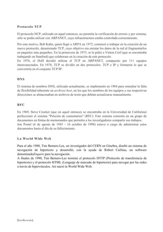 [Escriba texto]
Protocolo TCP
El protocolo NCP, utilizado en aquel entonces, no permitía la verificación de errores y por sistema,
sólo se podía utilizar con ARPANET, cuya infraestructura estaba controlada correctamente.
Por este motivo, Bob Kahn, quien llegó a ARPA en 1972, comenzó a trabajar en la creación de un
nuevo protocolo, denominado TCP, cuyo objetivo era enrutar los datos de la red al fragmentarlos
en paquetes más pequeños. En la primavera de 1973, se le pidió a Vinton Cerf (que se encontraba
trabajando en Stanford) que colaborara en la creación de este protocolo.
En 1976, el DoD decidió utilizar el TCP en ARPANET, compuesto por 111 equipos
interconectados. En 1978, TCP se dividió en dos protocolos: TCP e IP y formaron lo que se
convertiría en el conjunto TCP/IP.
DNS
El sistema de nombres DNS, utilizado actualmente, se implementó en 1984 para remediar la falta
de flexibilidad inherente en archivos host, en los que los nombres de los equipos y sus respectivas
direcciones se almacenaban en archivos de texto que debían actualizarse manualmente.
RFC
En 1969, Steve Crocker (que en aquel entonces se encontraba en la Universidad de California)
perfeccionó el sistema "Petición de comentarios" (RFC). Este sistema consistía en un grupo de
documentos en forma de memorandos que permitía a los investigadores compartir sus trabajos.
Jon Postel (6 de agosto de 1943 - 16 octubre de 1998) estuvo a cargo de administrar estos
documentos hasta el día de su fallecimiento.
La World Wide Web
Para el año 1980, Tim Berners-Lee, un investigador del CERN en Ginebra, diseñó un sistema de
navegación de hipertexto y desarrolló, con la ayuda de Robert Cailliau, un software
denominadoEnquire para la navegación.
A finales de 1990, Tim Berners-Lee terminó el protocolo HTTP (Protocolo de transferencia de
hipertexto) y el protocolo HTML (Lenguaje de marcado de hipertexto) para navegar por las redes
a través de hipervínculos. Así nació la World Wide Web.
 