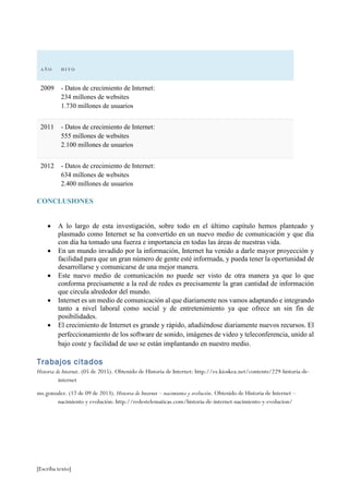 [Escriba texto]
A Ñ O H I TO
2009 - Datos de crecimiento de Internet:
234 millones de websites
1.730 millones de usuarios
2011 - Datos de crecimiento de Internet:
555 millones de websites
2.100 millones de usuarios
2012 - Datos de crecimiento de Internet:
634 millones de websites
2.400 millones de usuarios
CONCLUSIONES
 A lo largo de esta investigación, sobre todo en el último capítulo hemos planteado y
plasmado como Internet se ha convertido en un nuevo medio de comunicación y que día
con día ha tomado una fuerza e importancia en todas las áreas de nuestras vida.
 En un mundo invadido por la información, Internet ha venido a darle mayor proyección y
facilidad para que un gran número de gente esté informada, y pueda tener la oportunidad de
desarrollarse y comunicarse de una mejor manera.
 Este nuevo medio de comunicación no puede ser visto de otra manera ya que lo que
conforma precisamente a la red de redes es precisamente la gran cantidad de información
que circula alrededor del mundo.
 Internet es un medio de comunicación al que diariamente nos vamos adaptando e integrando
tanto a nivel laboral como social y de entretenimiento ya que ofrece un sin fin de
posibilidades.
 El crecimiento de Internet es grande y rápido, añadiéndose diariamente nuevos recursos. El
perfeccionamiento de los software de sonido, imágenes de video y teleconferencia, unido al
bajo coste y facilidad de uso se están implantando en nuestro medio.
Trabajos citados
Historia de Internet. (05 de 2015). Obtenido de Historia de Internet: http://es.kioskea.net/contents/229-historia-de-
internet
ms.gonzalez. (17 de 09 de 2013). Historia de Internet – nacimiento y evolución. Obtenido de Historia de Internet –
nacimiento y evolución: http://redestelematicas.com/historia-de-internet-nacimiento-y-evolucion/
 
