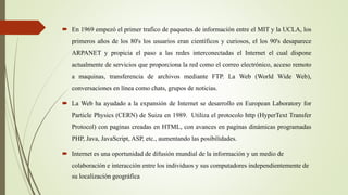  En 1969 empezó el primer trafico de paquetes de información entre el MIT y la UCLA, los
primeros años de los 80's los usuarios eran científicos y curiosos, el los 90's desaparece
ARPANET y propicia el paso a las redes interconectadas el Internet el cual dispone
actualmente de servicios que proporciona la red como el correo electrónico, acceso remoto
a maquinas, transferencia de archivos mediante FTP. La Web (World Wide Web),
conversaciones en línea como chats, grupos de noticias.
 La Web ha ayudado a la expansión de Internet se desarrollo en European Laboratory for
Particle Physics (CERN) de Suiza en 1989. Utiliza el protocolo http (HyperText Transfer
Protocol) con paginas creadas en HTML, con avances en paginas dinámicas programadas
PHP, Java, JavaScript, ASP, etc., aumentando las posibilidades.
 Internet es una oportunidad de difusión mundial de la información y un medio de
colaboración e interacción entre los individuos y sus computadores independientemente de
su localización geográfica
 