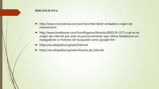 BIBLIOGRAFIA:
 http://www.microsiervos.com/archivo/internet/el-verdadero-origen-de-
internet.html
 http://www.biwebzone.com/FrontPageLex/libreria/cl0001/9-1573-cual-es-el-
origen-de-internet-por-este-el-posicionamiento-que-ofrece-biwebzone-en-
navegadores-o-motores-de-busqueda-como-google.htm
 https://es.wikipedia.org/wiki/Internet
 https://es.wikipedia.org/wiki/Historia_de_Internet
 