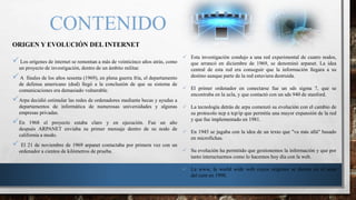 CONTENIDO
ORIGEN Y EVOLUCIÓN DEL INTERNET
 Los orígenes de internet se remontan a más de veinticinco años atrás, como
un proyecto de investigación, dentro de un ámbito militar.
A finales de los años sesenta (1969), en plena guerra fría, el departamento
de defensa americano (dod) llegó a la conclusión de que su sistema de
comunicaciones era demasiado vulnerable.
Arpa decidió estimular las redes de ordenadores mediante becas y ayudas a
departamentos de informática de numerosas universidades y algunas
empresas privadas.
En 1968 el proyecto estaba claro y en ejecución. Fue un año
después ARPANET enviaba su primer mensaje dentro de su nodo de
california a modo.
 El 21 de noviembre de 1969 arpanet contactaba por primera vez con un
ordenador a cientos de kilómetros de prueba.
 Esta investigación condujo a una red experimental de cuatro nodos,
que arrancó en diciembre de 1969, se denominó arpanet. La idea
central de esta red era conseguir que la información llegara a su
destino aunque parte de la red estuviera destruida.
 El primer ordenador en conectarse fue un sds sigma 7, que se
encontraba en la ucla, y que contactó con un sds 940 de stanford.
 La tecnología detrás de arpa comenzó su evolución con el cambio de
su protocolo ncp a tcp/ip que permitía una mayor expansión de la red
y que fue implementado en 1981.
 En 1945 se jugaba con la idea de un texto que "va más allá" basado
en microfichas.
 Su evolución ha permitido que gestionemos la información y que por
tanto interactuemos como lo hacemos hoy día con la web.
 La www, la world wide web cuyos orígenes se dieron en el seno
del cern en 1990.
 