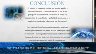 CONCLUSIÓN
El Internet es importante porque nos permite acceder a
información remota y comunicarnos este es uno de los
principales usos de Internet, si tomamos en cuenta las
características de accesibilidad y globalidad, se convierte en el
medio de comunicación más potente que disponemos.
Otra contribución de Internet es que cualquier usuario de
Internet puede expresar sus puntos de vista sobre algún tópico
en particular; e incluso puede orientar su actividad en la red a la
tarea de diseminar sus ideas entre otros usuarios, sin censuras
que pudiera tener en otro medio de comunicación.
 