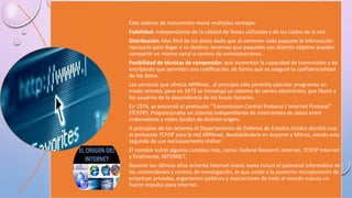 Este sistema de transmisión reúne múltiples ventajas:
Fiabilidad: independiente de la calidad de líneas utilizadas y de las caídas de la red.
Distribución: Mas fácil de los datos dado que al contener cada paquete la información
necesaria para llegar a su destino, tenemos que paquetes con distinto objetivo pueden
compartir un mismo canal o camino de comunicaciones.
Posibilidad de técnicas de compresión: que aumentan la capacidad de transmisión y de
encriptado que permiten una codificación, de forma que se asegure la confidencialidad
de los datos.
Los servicios que ofrecía ARPAnet, al principio sólo permitía ejecutar programas en
modo remoto, pero en 1972 se introdujo un sistema de correo electrónico, que liberó a
los usuarios de la dependencia de los husos horarios.
En 1974, se presentó el protocolo “Transmission Control Protocol / Internet Protocol”
(TCP/IP). Proporcionaba un sistema independiente de intercambio de datos entre
ordenadores y redes locales de distinto origen.
A principios de los ochenta el Departamento de Defensa de Estados Unidos decidió usar
el protocolo TCP/IP para la red ARPAnet, desdoblándola en Arpanet y Milnet, siendo esta
segunda de uso exclusivamente militar.
El nombre sufrió algunos cambios más, como: Federal Research Internet, TCP/IP Internet
y finalmente, INTERNET.
Durante los últimos años ochenta Internet creció hasta incluir el potencial informático de
las universidades y centros de investigación, lo que unido a la posterior incorporación de
empresas privadas, organismos públicos y asociaciones de todo el mundo supuso un
fuerte impulso para Internet.
 