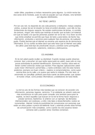 están útiles, populares e incluso necesarios para algunos. La visión revisa las
dos caras de la moneda, pues no solo es popular por sus virtudes, sino también
por algunas debilidades.
NO TIENE LIMITES
Por ser una red, no depende de una sola persona o institución; incluso estados
unidos, a pesar de ser el creador no tiene el control absoluto, y por ello no hay
limitaciones de ninguna especie. No existen restricciones de temas, ni comités
de censura, ningún otro medio que restrinja el asunto que se trata o el material
con que se ilustra o lo que las personas pueden ver en la red. A su favor se dirá
que dicha amplitud se permite que haya de todo y para todos; de hecho hay
información, productos y servicios para cualquier tipo de persona, de cualquier
gusto. Podría decirse que el internet es encarna una especie de de democracia
informativa. En su contra se debe decir que esto hace que el internet sea caldo
de cultivo para todo tipo de practicante oscuro y sórdido como pornografía,
prevención, satanismo, violencia y delincuencia.
ES ANONIMA
En la red usted puede ocultar su identidad. Cuando navega puede observar,
conocer, leer y escuchar sin que nadie sepa quién es usted, pues solo en muy
pocas actividades le pedirán identificación. Asimismo, muchos sitios web no
tienen control sobre las visitas que reciben. Para algunas aplicaciones usted
pude incluir información pernal falsa, y nadie controlara esto De esta manera
podemos -siempre con buen criterio – explora si comprometernos, como quien
camina libre por la calle y no quiere que nadie lo moleste. Por otro lado, el
anonimato es camuflaje perfecto para toda suerte de delincuentes que azotan
el mundo virtual, como piratas informáticos y estafadores de toda índole.
ES ECONOMICA
La red es una de las formas más baratas que se conocen de acceder a la
información, personas, lugares, servicios. Y en adelante se volverá cada vez
más económicos no solo para quien consulta sino también para quien la
explota, es decir aquellos que buscan en la red la forma hacer negocios o
prestar servicios. Ilustremos lo anterior con un ejemplo: las llamadas
internacionales son costosas, y entre más lejos e desee llamarlos costos se
incrementan. Internet brinda la posibilidad de comunicarse con personas que
están en otros países a precio de telefonía local, y además provee otras formas
de comunicación más completas, como cuando los dos usuarios tienen
cámaras web y pueden verse mientras conversan.
 