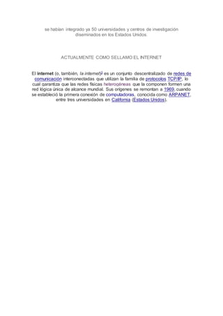 se habían integrado ya 50 universidades y centros de investigación
diseminados en los Estados Unidos.
ACTUALMENTE COMO SELLAMO EL INTERNET
El internet (o, también, la internet)3 es un conjunto descentralizado de redes de
comunicación interconectadas que utilizan la familia de protocolos TCP/IP, lo
cual garantiza que las redes físicas heterogéneas que la componen formen una
red lógica única de alcance mundial. Sus orígenes se remontan a 1969, cuando
se estableció la primera conexión de computadoras, conocida como ARPANET,
entre tres universidades en California (Estados Unidos).
 