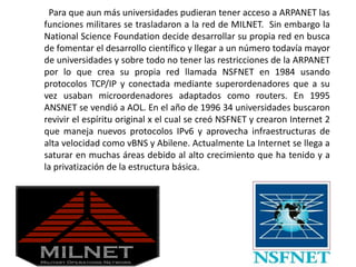 Para que aun más universidades pudieran tener acceso a ARPANET las
funciones militares se trasladaron a la red de MILNET. Sin embargo la
National Science Foundation decide desarrollar su propia red en busca
de fomentar el desarrollo científico y llegar a un número todavía mayor
de universidades y sobre todo no tener las restricciones de la ARPANET
por lo que crea su propia red llamada NSFNET en 1984 usando
protocolos TCP/IP y conectada mediante superordenadores que a su
vez usaban microordenadores adaptados como routers. En 1995
ANSNET se vendió a AOL. En el año de 1996 34 universidades buscaron
revivir el espíritu original x el cual se creó NSFNET y crearon Internet 2
que maneja nuevos protocolos IPv6 y aprovecha infraestructuras de
alta velocidad como vBNS y Abilene. Actualmente La Internet se llega a
saturar en muchas áreas debido al alto crecimiento que ha tenido y a
la privatización de la estructura básica.
 