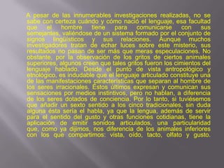 A pesar de las innumerables investigaciones realizadas, no se
sabe con certeza cuándo y cómo nació el lenguaje, esa facultad
que     el   hombre     tiene  para     comunicarse      con   sus
semejantes, valiéndose de un sistema formado por el conjunto de
signos lingüísticos y sus relaciones. Aunque muchos
investigadores tratan de echar luces sobre este misterio, sus
resultados no pasan de ser más que meras especulaciones. No
obstante, por la observación de los gritos de ciertos animales
superiores, algunos creen que tales gritos fueron los cimientos del
lenguaje hablado. Desde el punto de vista antropológico y
etnológico, es indudable que el lenguaje articulado constituye una
de las manifestaciones características que separan al hombre de
los seres irracionales. Éstos últimos expresan y comunican sus
sensaciones por medios instintivos, pero no hablan, a diferencia
de los seres dotados de conciencia. Por lo tanto, si tuviésemos
que añadir un sexto sentido a los cinco tradicionales, sin duda
alguna ésta sería el habla, ya que la lengua, además de servir
para el sentido del gusto y otras funciones cotidianas, tiene la
aplicación de emitir sonidos articulados, una particularidad
que, como ya dijimos, nos diferencia de los animales inferiores
con los que compartimos: vista, oído, tacto, olfato y gusto.
 