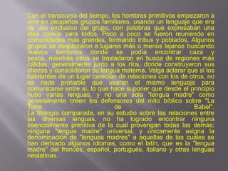 Con el transcurso del tiempo, los hombres primitivos empezaron a
vivir en pequeños grupos familiares, usando un lenguaje que era
de uso exclusivo del grupo, con palabras que expresaban una
idea común para todos. Poco a poco se fueron reuniendo en
comunidades más grandes, formando tribus y poblados. Algunos
grupos se desplazaron a lugares más o menos lejanos buscando
nuevos territorios donde se podía encontrar caza y
pesca, mientras otros se trasladaron en busca de regiones más
cálidas, generalmente junto a los ríos, donde construyeron sus
chozas y consolidaron su lengua materna. Valga aclarar que si los
habitantes de un lugar carecían de relaciones con los de otros, no
es nada probable que usaran el mismo lenguaje para
comunicarse entre sí, lo que hace suponer que desde el principio
hubo varias lenguas, y no una sola "lengua madre" como
generalmente creen los defensores del mito bíblico sobre "La
Torre                          de                          Babel".
La filología comparada, en su estudio sobre las relaciones entre
las diversas lenguas, no ha logrado encontrar ninguna
esencialmente primitiva de la cual provengan todas las demás;
ninguna "lengua madre" universal, y únicamente asigna la
denominación de "lenguas madres" a aquellas de las cuales se
han derivado algunos idiomas, como el latín, que es la "lengua
madre" del francés, español, portugués, italiano y otras lenguas
neolatinas.
 