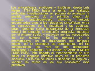Los antropólogos, etnólogos y lingüistas, desde Luis
Heyre (1797-1855) hasta la fecha, han realizado
profundas investigaciones en procura de averiguar la
posible existencia de un primitivo origen del
lenguaje,     estableciéndose      diferentes      hipótesis
encaminadas unas a las relaciones psicofísicas entre
las sensaciones de la visualidad y las auditivas;
otras, tomando como fundamento de la formación
natural del lenguaje, la evolución progresiva impuesta
por el entorno social, y motivado por las necesidades
del ser humano. Se ha pensado en la
onomatopeya, en la observación del lenguaje
infantil, en la expresión de sentimientos, en las
interjecciones, etc. Pero los más destacados
psicólogos y lingüistas -a la cabeza de Antonio Meillet
(1866-1936)-, han llegado al reconocimiento de que
hallar un lenguaje primitivo único es un problema
insoluble, por lo que se limitan a clasificar las lenguas y
señalar las raíces de las que consideran más
primitivas.
 
