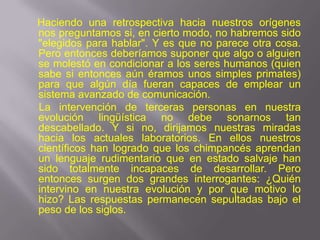 Haciendo una retrospectiva hacia nuestros orígenes
nos preguntamos si, en cierto modo, no habremos sido
"elegidos para hablar". Y es que no parece otra cosa.
Pero entonces deberíamos suponer que algo o alguien
se molestó en condicionar a los seres humanos (quien
sabe si entonces aún éramos unos simples primates)
para que algún día fueran capaces de emplear un
sistema avanzado de comunicación.
La intervención de terceras personas en nuestra
evolución lingüística no debe sonarnos tan
descabellado. Y si no, dirijamos nuestras miradas
hacia los actuales laboratorios. En ellos nuestros
científicos han logrado que los chimpancés aprendan
un lenguaje rudimentario que en estado salvaje han
sido totalmente incapaces de desarrollar. Pero
entonces surgen dos grandes interrogantes: ¿Quién
intervino en nuestra evolución y por que motivo lo
hizo? Las respuestas permanecen sepultadas bajo el
peso de los siglos.
 