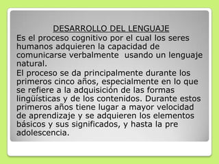 DESARROLLO DEL LENGUAJE
Es el proceso cognitivo por el cual los seres
humanos adquieren la capacidad de
comunicarse verbalmente usando un lenguaje
natural.
El proceso se da principalmente durante los
primeros cinco años, especialmente en lo que
se refiere a la adquisición de las formas
lingüísticas y de los contenidos. Durante estos
primeros años tiene lugar a mayor velocidad
de aprendizaje y se adquieren los elementos
básicos y sus significados, y hasta la pre
adolescencia.
 