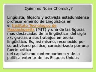 Quien es Noan Chomsky?
Lingüista, filosofo y activista estadunidense
profesor emérito de Lingüística en
el Instituto Tecnológico de
Massachusetts (MIT) y una de las figuras
más destacadas de la lingüística del siglo
xx, gracias a sus trabajos en teoría
lingüística. Es, asi mismo, reconocido por
su activismo político, caracterizado por una
fuerte crítica
del capitalismo contemporáneo y de la
política exterior de los Estados Unidos
 
