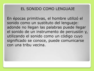 EL SONIDO COMO LENGUAJE
En épocas primitivas, el hombre utilizó el
sonido como un sustituto del lenguaje:
adonde no llegan las palabras puede llegar
el sonido de un instrumento de percusión y,
utilizando el sonido como un código cuyo
significado se conoce, puede comunicarse
con una tribu vecina.
 