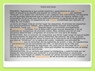 TEORIA JEAN PIAGEL
 ESQUEMA: Representa lo que puede repetirse y generalizarse en una acción; es
decir, el esquema es aquello que poseen en común las acciones, por ejemplo
"empujar" a un objeto con una barra o con cualquier otro instrumento. Un esquema
es una actividad operacional que se repite (al principio de manera refleja) y se
universaliza de tal modo que otros estímulos previos no significativos se vuelven
capaces de suscitarla. Un esquema es una imagen simplificada (por ejemplo, el
mapa de una ciudad).
 La teoría de Piaget trata en primer lugar los esquemas. Al principio los esquemas
son comportamientos reflejos, pero posteriormente incluyen movimientos
voluntarios, hasta que tiempo después llegan a convertirse principalmente
en operaciones mentales. Con el desarrollo surgen nuevos esquemas y los ya
existentes se reorganizan de diversos modos. Esos cambios ocurren en una
secuencia determinada y progresan de acuerdo con una serie de etapas.
 ESTRUCTURA: Son el conjunto de respuestas que tienen lugar luego de que el sujeto
de conocimiento ha adquirido ciertos elementos del exterior. Así pues, el punto
central de lo que podríamos llamar la teoría de la fabricación de la inteligencia es
que ésta se "construye" en la cabeza del sujeto, mediante una actividad de
las estructuras que se alimentan de los esquemas de acción, o sea, de regulaciones
y coordinaciones de las actividades del niño. La estructura no es más que
una integración equilibrada de esquemas. Así, para que el niño pase de un estado a
otro de mayor nivel en el desarrollo, tiene que emplear los esquemas que ya posee,
pero en el plano de las estructuras.
 ORGANIZACIÓN: Es un atributo que posee la inteligencia, y está formada por las
etapas de conocimientos que conducen a conductas diferentes en situaciones
específicas. Para Piaget un objeto no puede ser jamás percibido ni aprendido en sí
mismo sino a través de las organizaciones de las acciones del sujeto en cuestión.
 