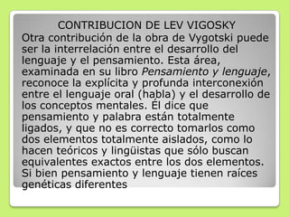 CONTRIBUCION DE LEV VIGOSKY
Otra contribución de la obra de Vygotski puede
ser la interrelación entre el desarrollo del
lenguaje y el pensamiento. Esta área,
examinada en su libro Pensamiento y lenguaje,
reconoce la explícita y profunda interconexión
entre el lenguaje oral (habla) y el desarrollo de
los conceptos mentales. Él dice que
pensamiento y palabra están totalmente
ligados, y que no es correcto tomarlos como
dos elementos totalmente aislados, como lo
hacen teóricos y lingüistas que sólo buscan
equivalentes exactos entre los dos elementos.
Si bien pensamiento y lenguaje tienen raíces
genéticas diferentes
 