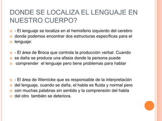 DONDE SE LOCALIZA EL LENGUAJE EN
NUESTRO CUERPO?
 ‐ El lenguaje se localiza en el hemisferio izquierdo del cerebro
 donde podemos encontrar dos estructuras específicas para el
 lenguaje:
 ‐ El área de Broca que controla la producción verbal. Cuando
 se daña se produce una afasia donde la persona puede
 comprender el lenguaje pero tiene problemas para hablar
 ‐ El área de Wernicke que es responsable de la interpretación
 del lenguaje, cuando se daña, el habla es fluida y normal pero
 con muchas palabras sin sentido y la comprensión del habla
 del otro también se deteriora.
 