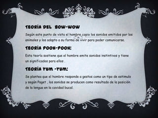 Teoría del Bow-wow
Según este punto de vista el hombre copio los sonidos emitidos por los
animales y los adapto a su forma de vivir para poder comunicarse.
Teoría Pooh-Pooh:
Esta teoría sostiene que el hombre emite sonidos instintivos y tiene
un significados para ellos .
Teoría yum –yum:
Se plantea que el hombre responde a gestos como un tipo de estimulo
y según Paget , los sonidos se producen como resultado de la posición
de la lengua en la cavidad bucal.
 