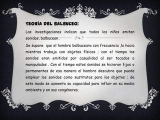 Teoría del Balbuceo:
Las investigaciones indican que todos los niños emiten
sonidos, balbucean .
Se supone que el hombre balbuceara con frecuencia ,lo hacia
mientras trabaja con objetos físicos ; con el tiempo los
sonidos eran emitidos por casualidad al ser tocados o
manipulados . Con el tiempo estos sonidos se hicieron fijos o
permanentes de esa manera el hombre descubre que puede
emplear los sonidos como sustitutos para los objetos ; de
este modo se aumento su capacidad para influir en su medio
ambiente y en sus congéneres.
 