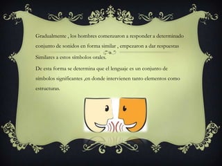 Gradualmente , los hombres comenzaron a responder a determinado
conjunto de sonidos en forma similar , empezaron a dar respuestas
Similares a estos símbolos orales.
De esta forma se determina que el lenguaje es un conjunto de
símbolos significantes ,en donde intervienen tanto elementos como
estructuras.
 