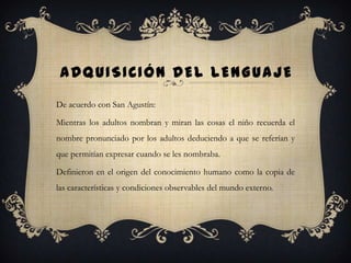 ADQUISICIÓN DEL LENGUAJE
De acuerdo con San Agustín:
Mientras los adultos nombran y miran las cosas el niño recuerda el
nombre pronunciado por los adultos deduciendo a que se referían y
que permitían expresar cuando se les nombraba.
Definieron en el origen del conocimiento humano como la copia de
las características y condiciones observables del mundo externo.
 