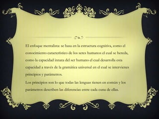 El enfoque mentalista: se basa en la estructura cognitiva, como el
conocimiento característico de los seres humanos el cual se hereda,
como la capacidad innata del ser humano el cual desarrolla esta
capacidad a través de la gramática universal en el cual se intervienes
principios y parámetros.
Los principios son lo que todas las lenguas tienen en común y los
parámetros describen las diferencias entre cada cuna de ellas.
 