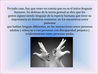 En todo caso, hay que tener en cuenta que no es el único lenguaje
humano. En defensa de la teoría gestual se dice que los
gestos siguen siendo lenguaje de la especie humana que tiene su
importancia en distintos contextos: en los encuentros entre
personas
que hablan lenguas diferentes, en las interacciones entre personas
adultas y niños/as o con personas con discapacidad psíquica y
evidentemente entre personas sordas
 